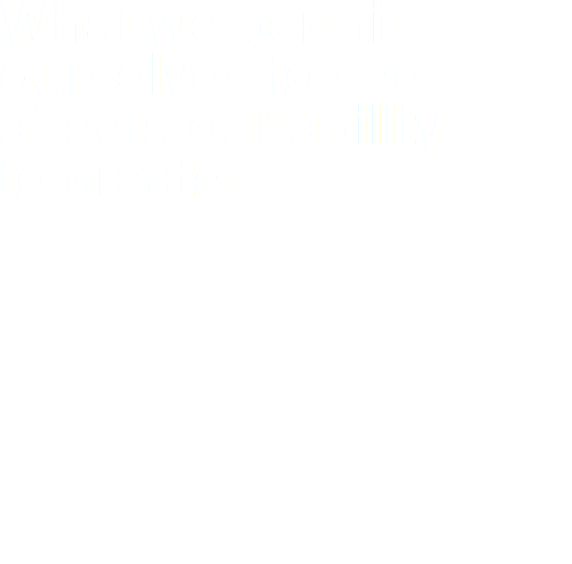 What we permit ourselves to see
affects our ability  to create.