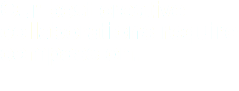 Our best creative collaborations require compassion.